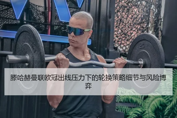 滕哈赫曼联欧冠出线压力下的轮换策略细节与风险博弈