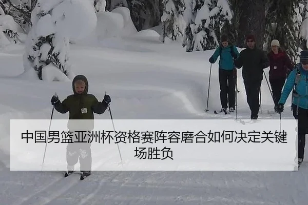 中国男篮亚洲杯资格赛阵容磨合如何决定关键场胜负