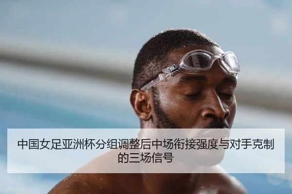 中国女足亚洲杯分组调整后中场衔接强度与对手克制的三场信号
