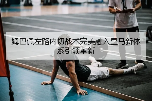 姆巴佩左路内切战术完美融入皇马新体系引领革新